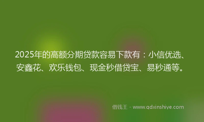 2025年的高额分期贷款容易下款有：小信优选、安鑫花、欢乐钱包、现金秒借贷宝、易秒通等。
