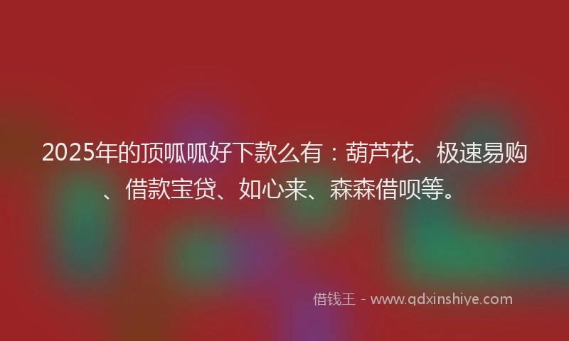 2025年的顶呱呱好下款么有：葫芦花、极速易购、借款宝贷、如心来、森森借呗等。