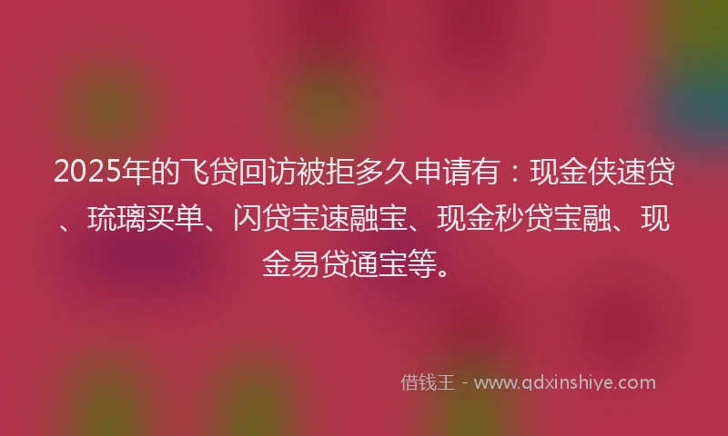 2025年的飞贷回访被拒多久申请有：现金侠速贷、琉璃买单、闪贷宝速融宝、现金秒贷宝融、现金易贷通宝等。