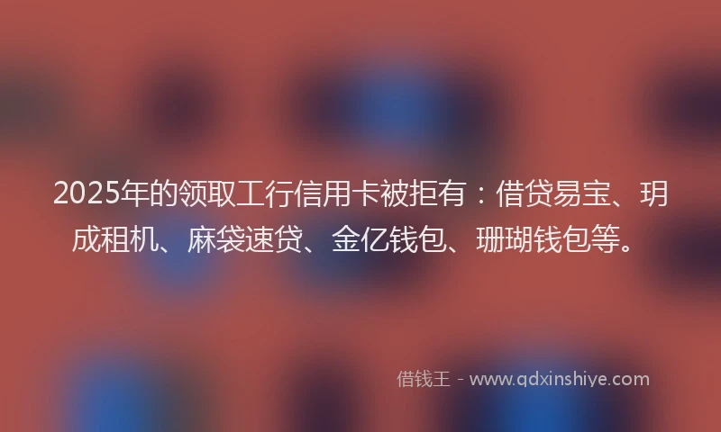 2025年的领取工行信用卡被拒有：借贷易宝、玥成租机、麻袋速贷、金亿钱包、珊瑚钱包等。