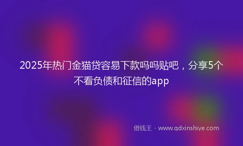 2025年热门金猫贷容易下款吗吗贴吧，分享5个不看负债和征信的app