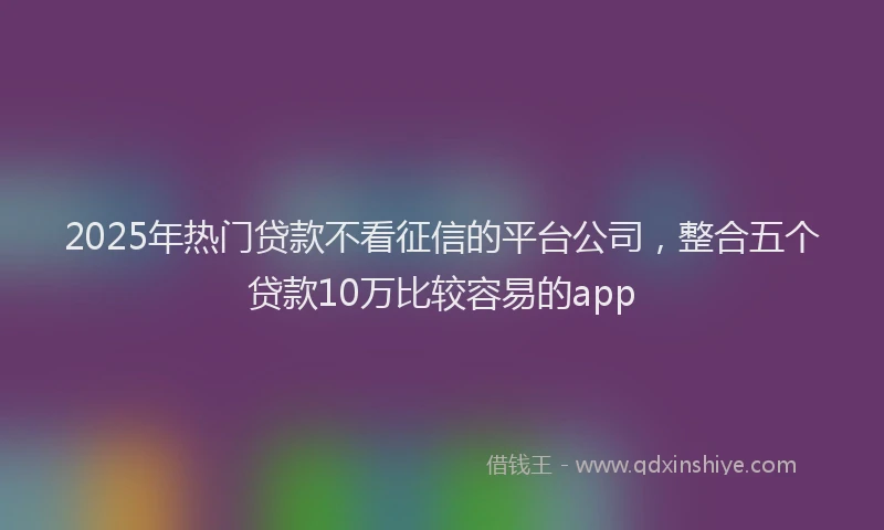 2025年热门贷款不看征信的平台公司，整合五个贷款10万比较容易的app