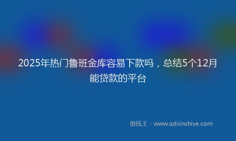 2025年热门鲁班金库容易下款吗，总结5个12月能贷款的平台