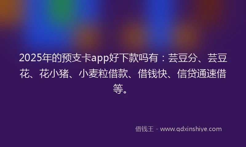 2025年的预支卡app好下款吗有：芸豆分、芸豆花、花小猪、小麦粒借款、借钱快、信贷通速借等。