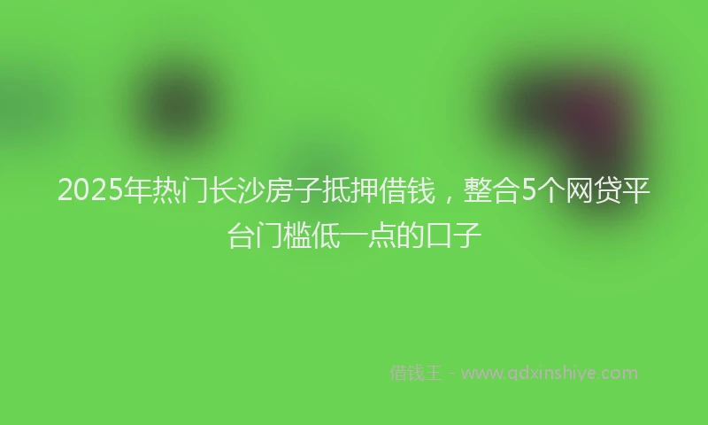 2025年热门长沙房子抵押借钱，整合5个网贷平台门槛低一点的口子