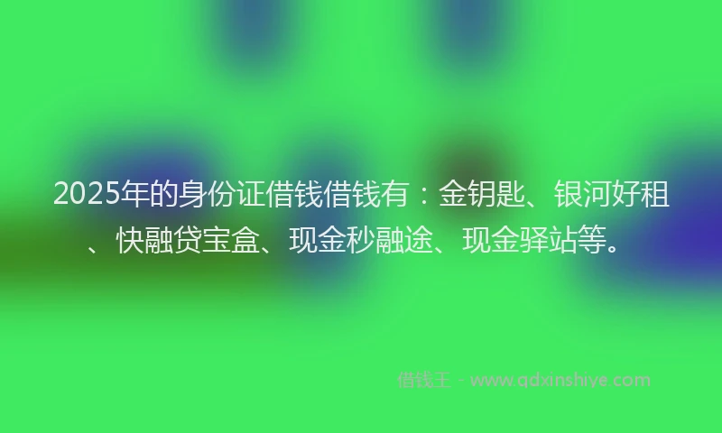 2025年的身份证借钱借钱有：金钥匙、银河好租、快融贷宝盒、现金秒融途、现金驿站等。