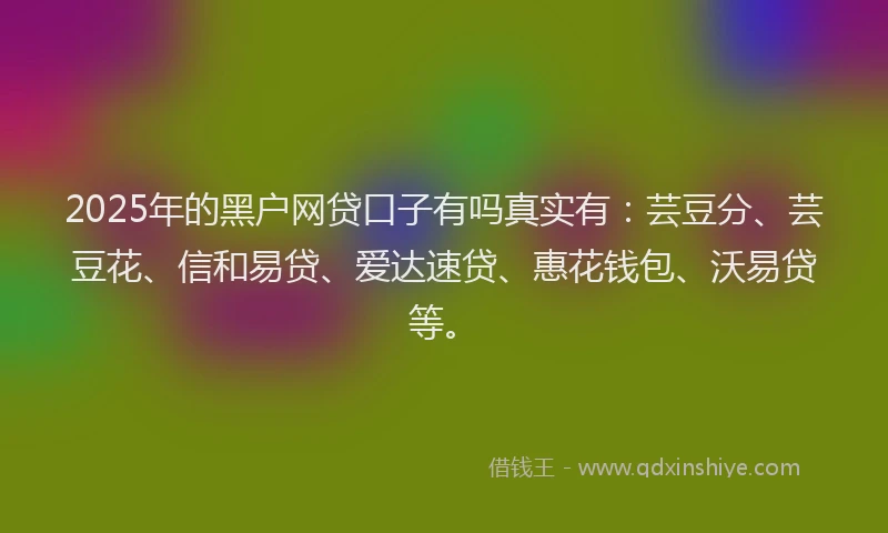 2025年的黑户网贷口子有吗真实有：芸豆分、芸豆花、信和易贷、爱达速贷、惠花钱包、沃易贷等。