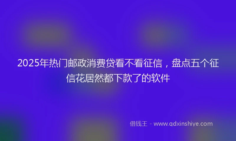 2025年热门邮政消费贷看不看征信，盘点五个征信花居然都下款了的软件