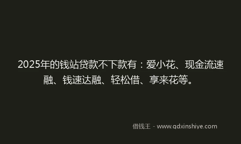 2025年的钱站贷款不下款有：爱小花、现金流速融、钱速达融、轻松借、享来花等。