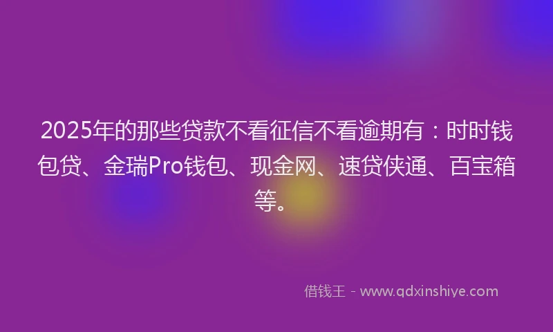 2025年的那些贷款不看征信不看逾期有：时时钱包贷、金瑞Pro钱包、现金网、速贷侠通、百宝箱等。