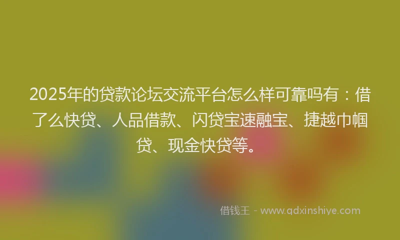 2025年的贷款论坛交流平台怎么样可靠吗有：借了么快贷、人品借款、闪贷宝速融宝、捷越巾帼贷、现金快贷等。