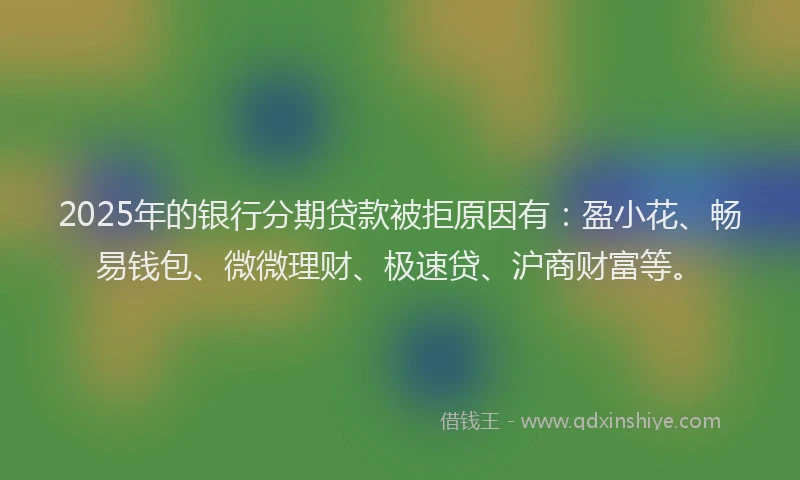 2025年的银行分期贷款被拒原因有：盈小花、畅易钱包、微微理财、极速贷、沪商财富等。
