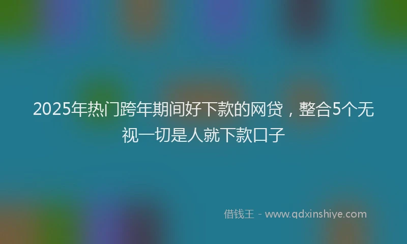 2025年热门跨年期间好下款的网贷，整合5个无视一切是人就下款口子