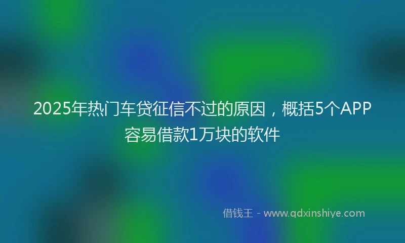 2025年热门车贷征信不过的原因，概括5个APP容易借款1万块的软件