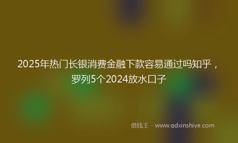2025年热门长银消费金融下款容易通过吗知乎，罗列5个2024放水口子