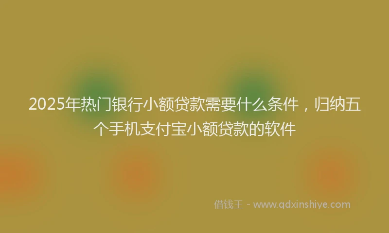 2025年热门银行小额贷款需要什么条件，归纳五个手机支付宝小额贷款的软件