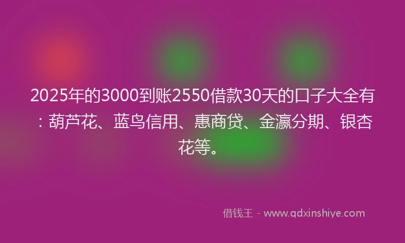 2025年的3000到账2550借款30天的口子大全有：葫芦花、蓝鸟信用、惠商贷、金瀛分期、银杏花等。