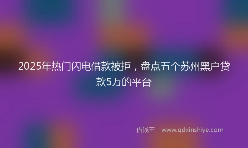 2025年热门闪电借款被拒，盘点五个苏州黑户贷款5万的平台