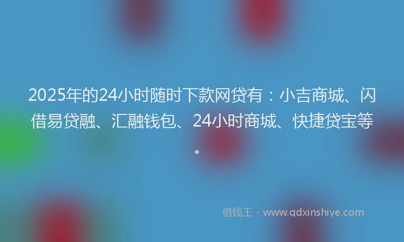 2025年的24小时随时下款网贷有：小吉商城、闪借易贷融、汇融钱包、24小时商城、快捷贷宝等。
