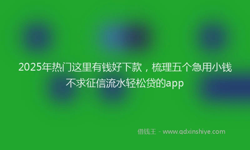 2025年热门这里有钱好下款，梳理五个急用小钱不求征信流水轻松贷的app