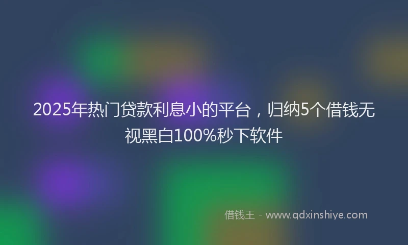 2025年热门贷款利息小的平台，归纳5个借钱无视黑白100%秒下软件
