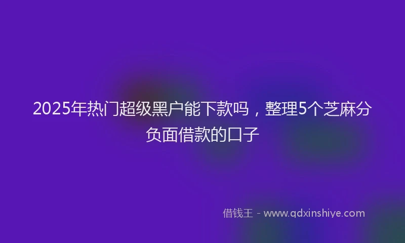 2025年热门超级黑户能下款吗，整理5个芝麻分负面借款的口子