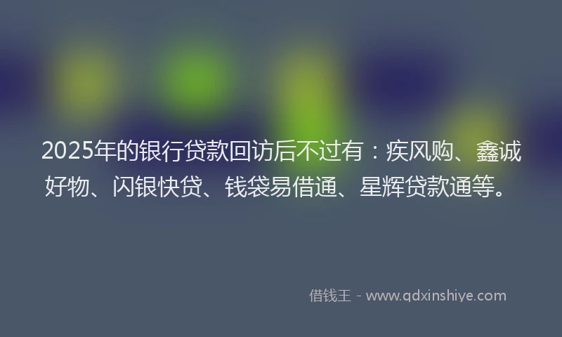 2025年的银行贷款回访后不过有：疾风购、鑫诚好物、闪银快贷、钱袋易借通、星辉贷款通等。