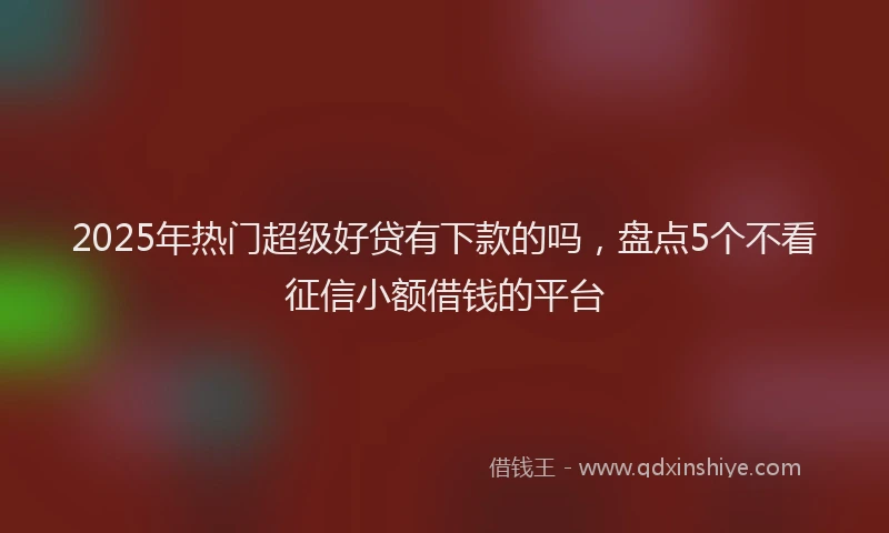 2025年热门超级好贷有下款的吗，盘点5个不看征信小额借钱的平台