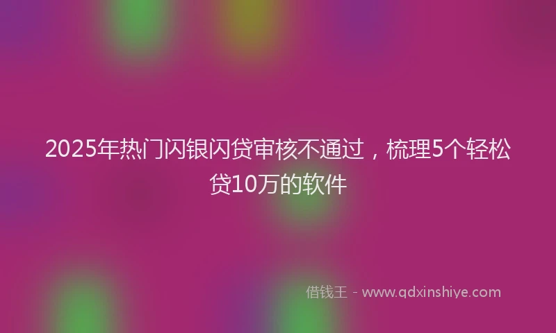 2025年热门闪银闪贷审核不通过，梳理5个轻松贷10万的软件