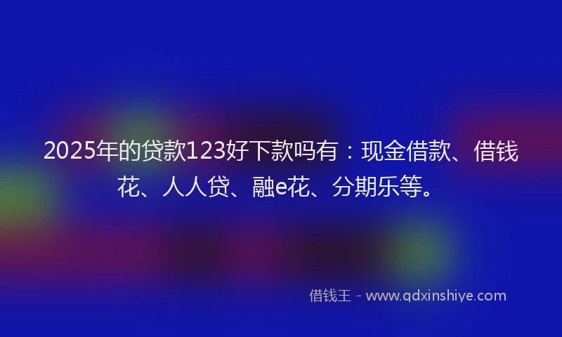 2025年的贷款123好下款吗有：现金借款、借钱花、人人贷、融e花、分期乐等。