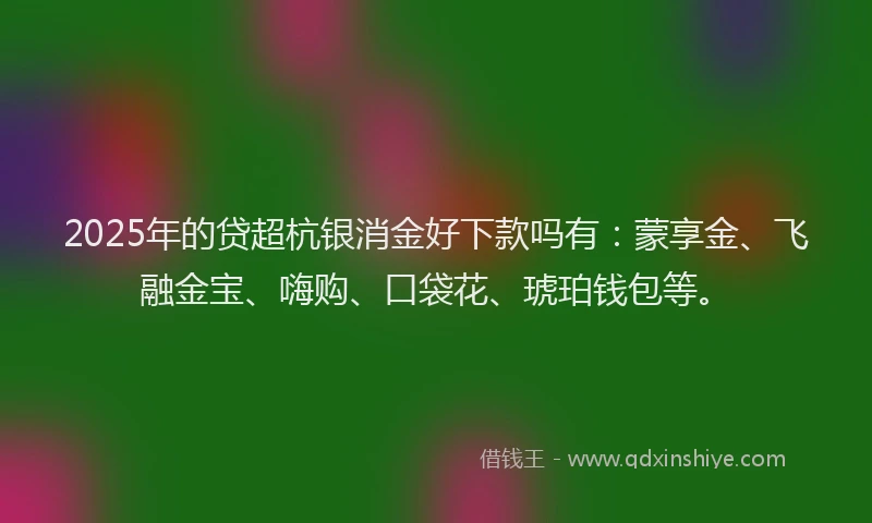 2025年的贷超杭银消金好下款吗有：蒙享金、飞融金宝、嗨购、口袋花、琥珀钱包等。