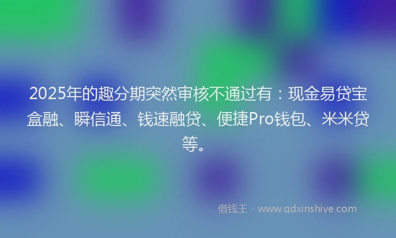 2025年的趣分期突然审核不通过有：现金易贷宝盒融、瞬信通、钱速融贷、便捷Pro钱包、米米贷等。