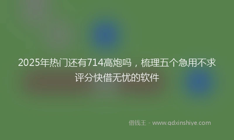 2025年热门还有714高炮吗，梳理五个急用不求评分快借无忧的软件