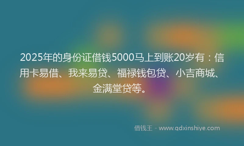 2025年的身份证借钱5000马上到账20岁有：信用卡易借、我来易贷、福禄钱包贷、小吉商城、金满堂贷等。