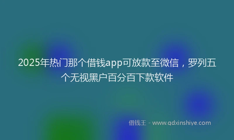 2025年热门那个借钱app可放款至微信，罗列五个无视黑户百分百下款软件