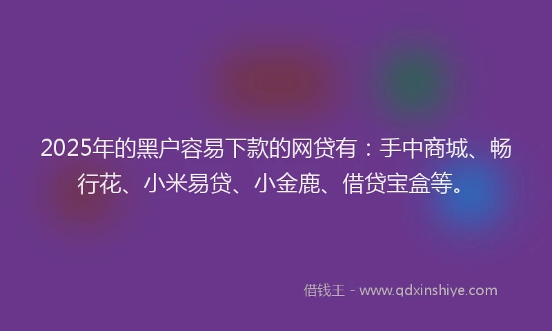 2025年的黑户容易下款的网贷有：手中商城、畅行花、小米易贷、小金鹿、借贷宝盒等。
