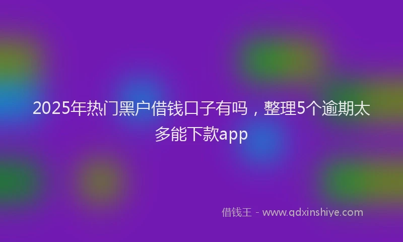 2025年热门黑户借钱口子有吗，整理5个逾期太多能下款app