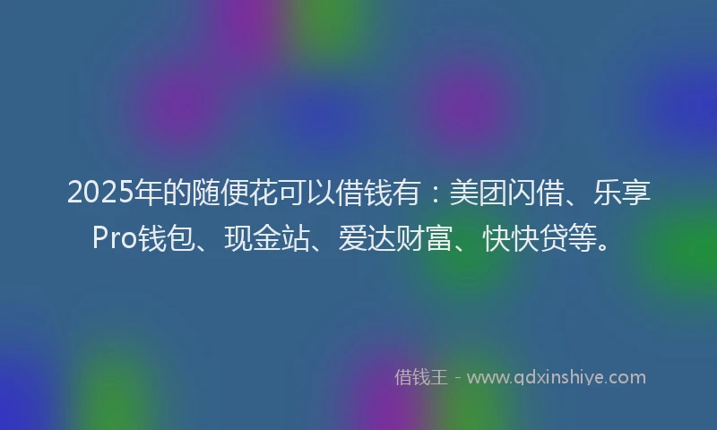 2025年的随便花可以借钱有：美团闪借、乐享Pro钱包、现金站、爱达财富、快快贷等。