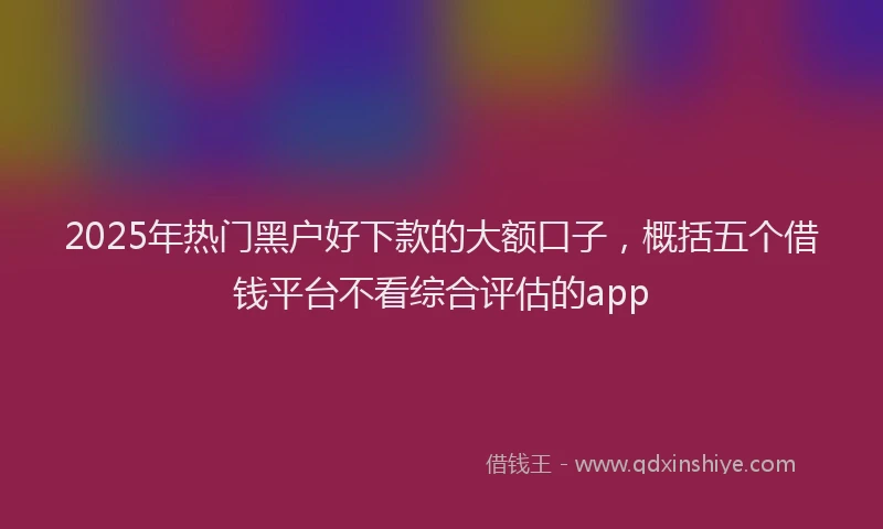 2025年热门黑户好下款的大额口子，概括五个借钱平台不看综合评估的app