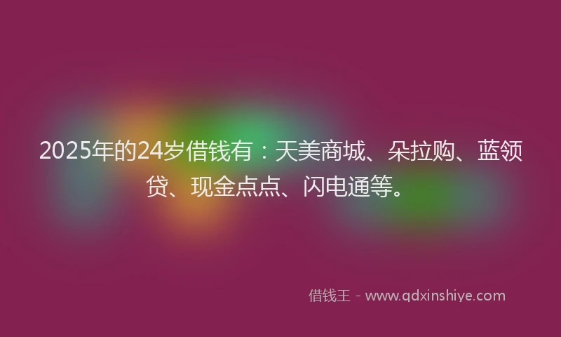 2025年的24岁借钱有：天美商城、朵拉购、蓝领贷、现金点点、闪电通等。