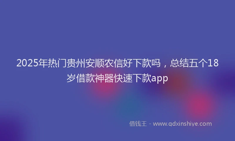2025年热门贵州安顺农信好下款吗，总结五个18岁借款神器快速下款app