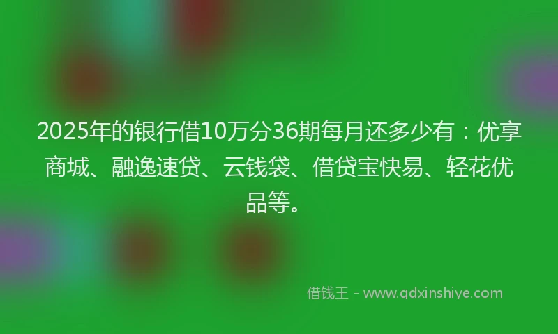 2025年的银行借10万分36期每月还多少有：优享商城、融逸速贷、云钱袋、借贷宝快易、轻花优品等。