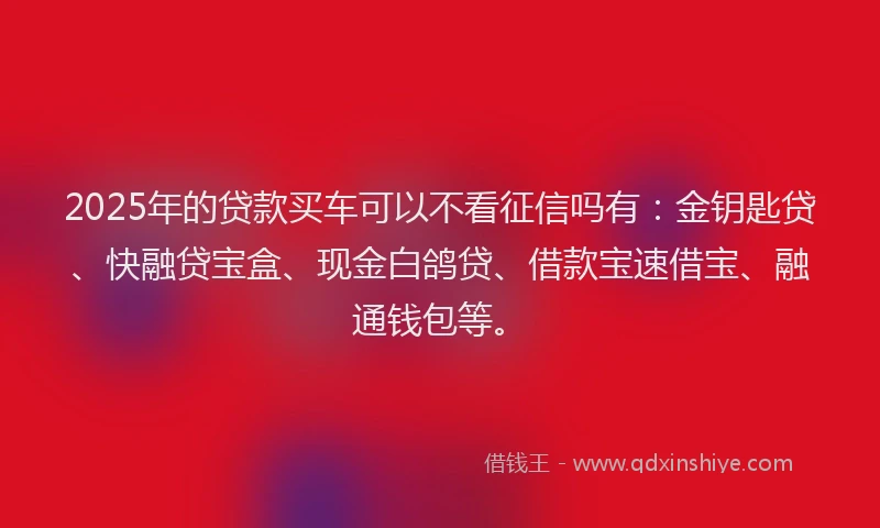 2025年的贷款买车可以不看征信吗有：金钥匙贷、快融贷宝盒、现金白鸽贷、借款宝速借宝、融通钱包等。