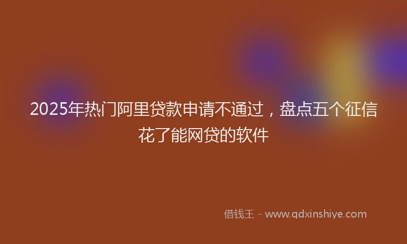 2025年热门阿里贷款申请不通过，盘点五个征信花了能网贷的软件