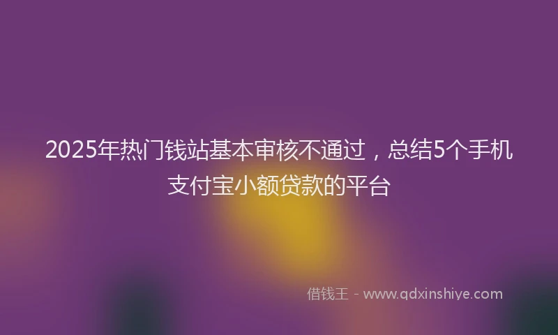 2025年热门钱站基本审核不通过，总结5个手机支付宝小额贷款的平台