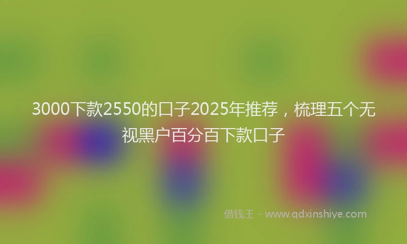 3000下款2550的口子2025年推荐，梳理五个无视黑户百分百下款口子