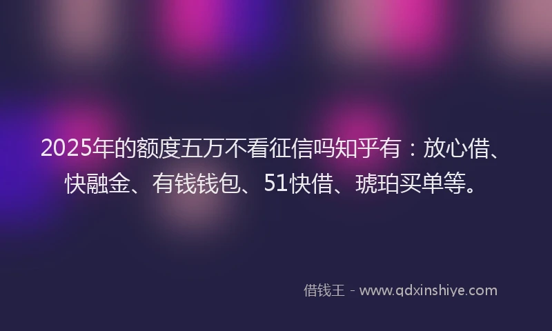 2025年的额度五万不看征信吗知乎有：放心借、快融金、有钱钱包、51快借、琥珀买单等。