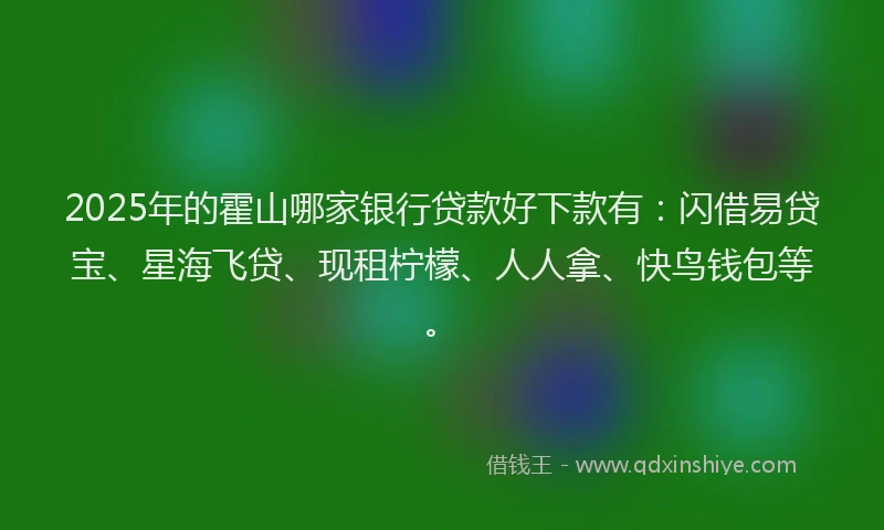 2025年的霍山哪家银行贷款好下款有：闪借易贷宝、星海飞贷、现租柠檬、人人拿、快鸟钱包等。