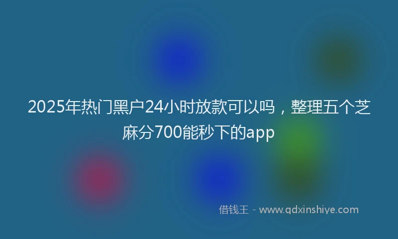 2025年热门黑户24小时放款可以吗，整理五个芝麻分700能秒下的app