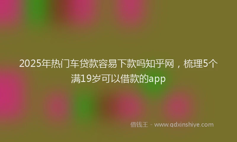 2025年热门车贷款容易下款吗知乎网，梳理5个满19岁可以借款的app